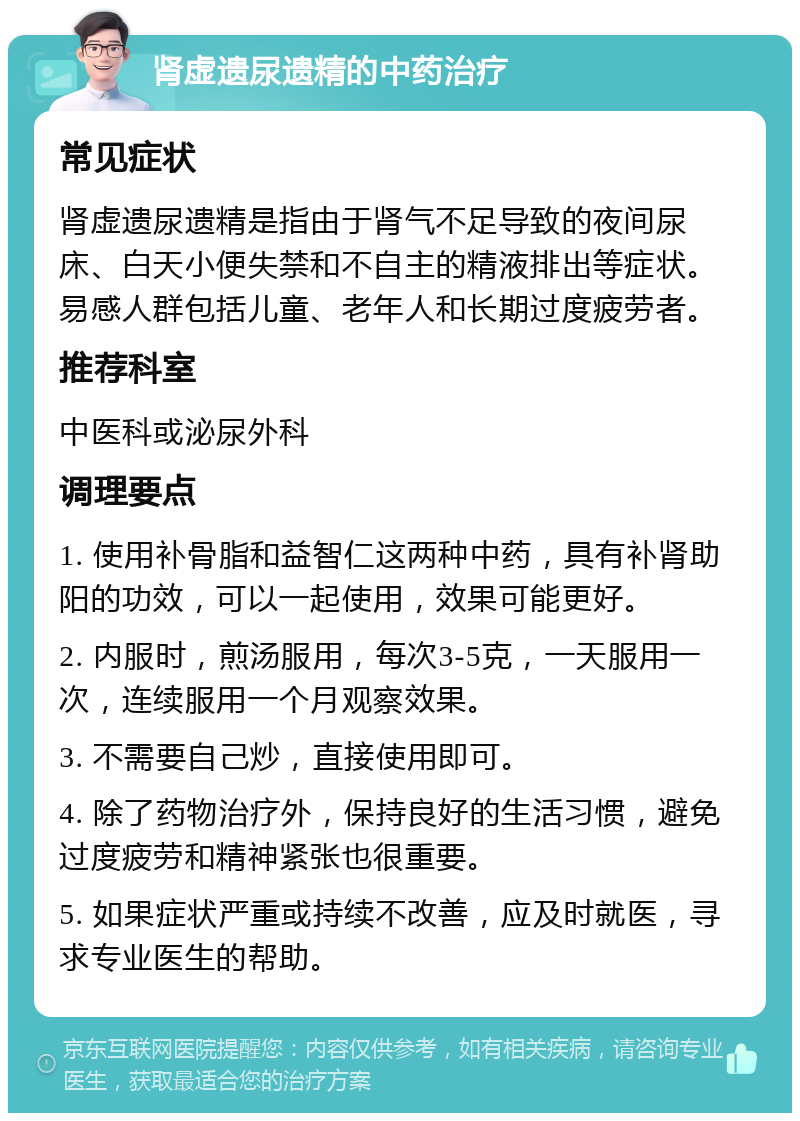 肾虚遗尿遗精的中药治疗 常见症状 肾虚遗尿遗精是指由于肾气不足导致的夜间尿床、白天小便失禁和不自主的精液排出等症状。易感人群包括儿童、老年人和长期过度疲劳者。 推荐科室 中医科或泌尿外科 调理要点 1. 使用补骨脂和益智仁这两种中药，具有补肾助阳的功效，可以一起使用，效果可能更好。 2. 内服时，煎汤服用，每次3-5克，一天服用一次，连续服用一个月观察效果。 3. 不需要自己炒，直接使用即可。 4. 除了药物治疗外，保持良好的生活习惯，避免过度疲劳和精神紧张也很重要。 5. 如果症状严重或持续不改善，应及时就医，寻求专业医生的帮助。