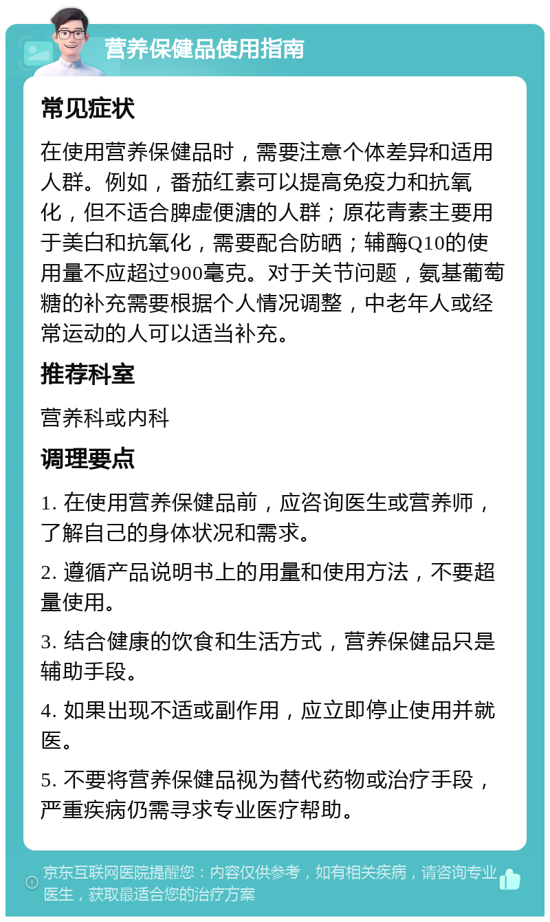 营养保健品使用指南 常见症状 在使用营养保健品时，需要注意个体差异和适用人群。例如，番茄红素可以提高免疫力和抗氧化，但不适合脾虚便溏的人群；原花青素主要用于美白和抗氧化，需要配合防晒；辅酶Q10的使用量不应超过900毫克。对于关节问题，氨基葡萄糖的补充需要根据个人情况调整，中老年人或经常运动的人可以适当补充。 推荐科室 营养科或内科 调理要点 1. 在使用营养保健品前，应咨询医生或营养师，了解自己的身体状况和需求。 2. 遵循产品说明书上的用量和使用方法，不要超量使用。 3. 结合健康的饮食和生活方式，营养保健品只是辅助手段。 4. 如果出现不适或副作用，应立即停止使用并就医。 5. 不要将营养保健品视为替代药物或治疗手段，严重疾病仍需寻求专业医疗帮助。