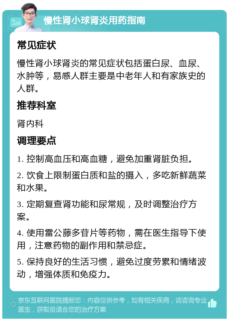 慢性肾小球肾炎用药指南 常见症状 慢性肾小球肾炎的常见症状包括蛋白尿、血尿、水肿等，易感人群主要是中老年人和有家族史的人群。 推荐科室 肾内科 调理要点 1. 控制高血压和高血糖，避免加重肾脏负担。 2. 饮食上限制蛋白质和盐的摄入，多吃新鲜蔬菜和水果。 3. 定期复查肾功能和尿常规，及时调整治疗方案。 4. 使用雷公藤多苷片等药物，需在医生指导下使用，注意药物的副作用和禁忌症。 5. 保持良好的生活习惯，避免过度劳累和情绪波动，增强体质和免疫力。