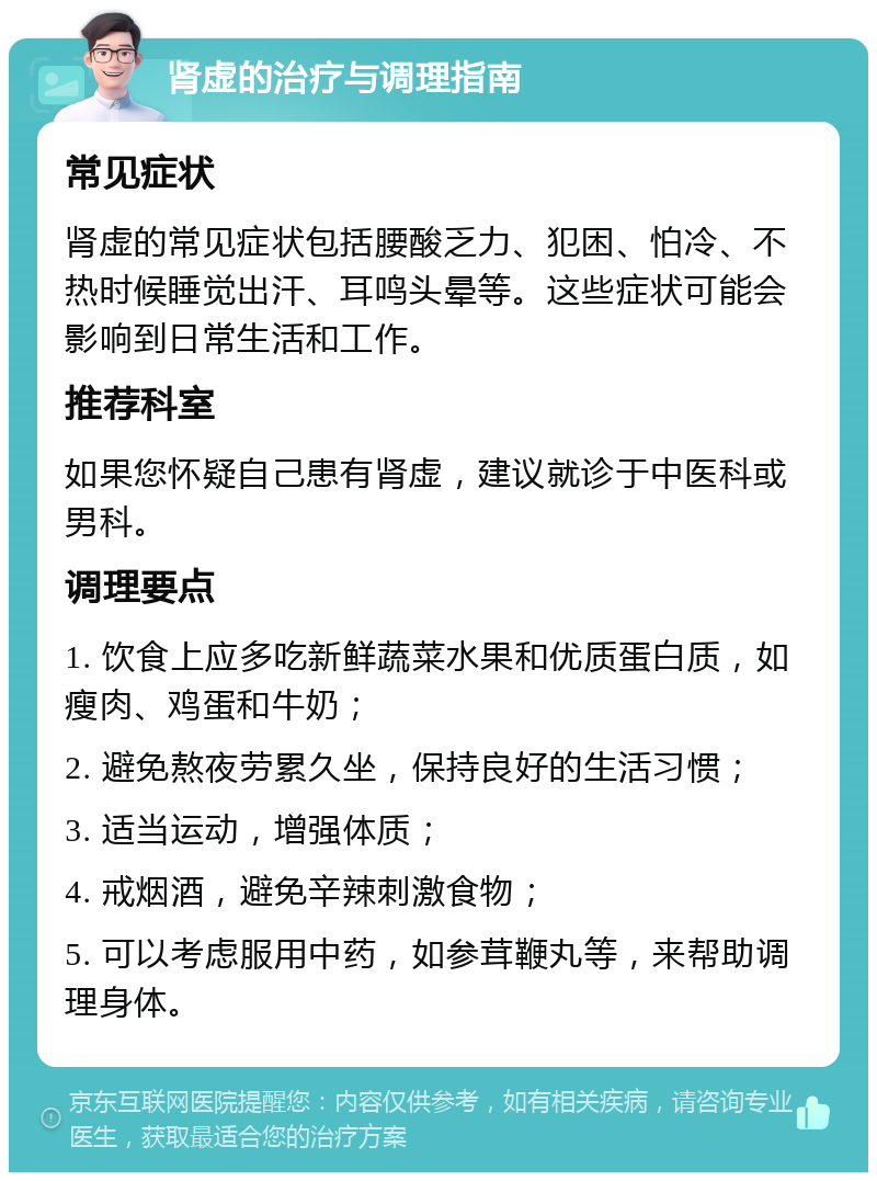 肾虚的治疗与调理指南 常见症状 肾虚的常见症状包括腰酸乏力、犯困、怕冷、不热时候睡觉出汗、耳鸣头晕等。这些症状可能会影响到日常生活和工作。 推荐科室 如果您怀疑自己患有肾虚，建议就诊于中医科或男科。 调理要点 1. 饮食上应多吃新鲜蔬菜水果和优质蛋白质，如瘦肉、鸡蛋和牛奶； 2. 避免熬夜劳累久坐，保持良好的生活习惯； 3. 适当运动，增强体质； 4. 戒烟酒，避免辛辣刺激食物； 5. 可以考虑服用中药，如参茸鞭丸等，来帮助调理身体。