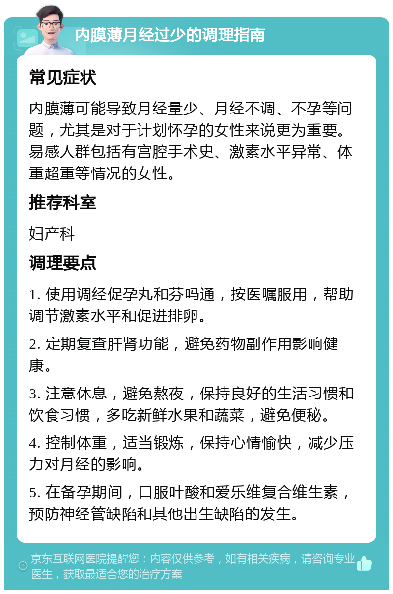 内膜薄月经过少的调理指南 常见症状 内膜薄可能导致月经量少、月经不调、不孕等问题，尤其是对于计划怀孕的女性来说更为重要。易感人群包括有宫腔手术史、激素水平异常、体重超重等情况的女性。 推荐科室 妇产科 调理要点 1. 使用调经促孕丸和芬吗通，按医嘱服用，帮助调节激素水平和促进排卵。 2. 定期复查肝肾功能，避免药物副作用影响健康。 3. 注意休息，避免熬夜，保持良好的生活习惯和饮食习惯，多吃新鲜水果和蔬菜，避免便秘。 4. 控制体重，适当锻炼，保持心情愉快，减少压力对月经的影响。 5. 在备孕期间，口服叶酸和爱乐维复合维生素，预防神经管缺陷和其他出生缺陷的发生。