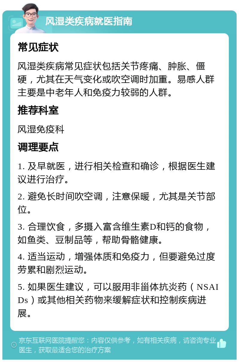 风湿类疾病就医指南 常见症状 风湿类疾病常见症状包括关节疼痛、肿胀、僵硬，尤其在天气变化或吹空调时加重。易感人群主要是中老年人和免疫力较弱的人群。 推荐科室 风湿免疫科 调理要点 1. 及早就医，进行相关检查和确诊，根据医生建议进行治疗。 2. 避免长时间吹空调，注意保暖，尤其是关节部位。 3. 合理饮食，多摄入富含维生素D和钙的食物，如鱼类、豆制品等，帮助骨骼健康。 4. 适当运动，增强体质和免疫力，但要避免过度劳累和剧烈运动。 5. 如果医生建议，可以服用非甾体抗炎药（NSAIDs）或其他相关药物来缓解症状和控制疾病进展。