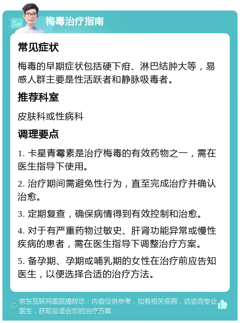 梅毒治疗指南 常见症状 梅毒的早期症状包括硬下疳、淋巴结肿大等，易感人群主要是性活跃者和静脉吸毒者。 推荐科室 皮肤科或性病科 调理要点 1. 卡星青霉素是治疗梅毒的有效药物之一，需在医生指导下使用。 2. 治疗期间需避免性行为，直至完成治疗并确认治愈。 3. 定期复查，确保病情得到有效控制和治愈。 4. 对于有严重药物过敏史、肝肾功能异常或慢性疾病的患者，需在医生指导下调整治疗方案。 5. 备孕期、孕期或哺乳期的女性在治疗前应告知医生，以便选择合适的治疗方法。