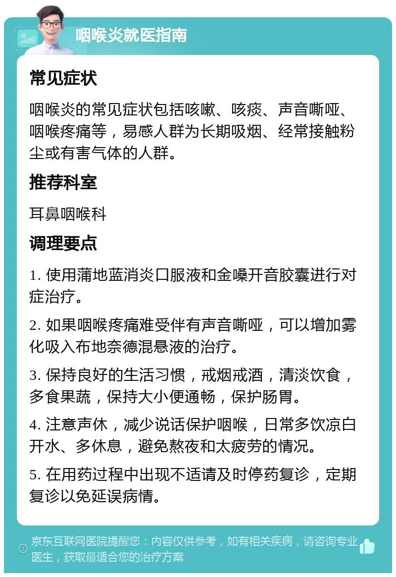 咽喉炎就医指南 常见症状 咽喉炎的常见症状包括咳嗽、咳痰、声音嘶哑、咽喉疼痛等，易感人群为长期吸烟、经常接触粉尘或有害气体的人群。 推荐科室 耳鼻咽喉科 调理要点 1. 使用蒲地蓝消炎口服液和金嗓开音胶囊进行对症治疗。 2. 如果咽喉疼痛难受伴有声音嘶哑，可以增加雾化吸入布地奈德混悬液的治疗。 3. 保持良好的生活习惯，戒烟戒酒，清淡饮食，多食果蔬，保持大小便通畅，保护肠胃。 4. 注意声休，减少说话保护咽喉，日常多饮凉白开水、多休息，避免熬夜和太疲劳的情况。 5. 在用药过程中出现不适请及时停药复诊，定期复诊以免延误病情。