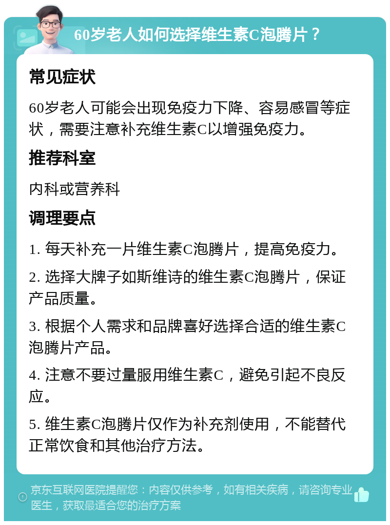 60岁老人如何选择维生素C泡腾片？ 常见症状 60岁老人可能会出现免疫力下降、容易感冒等症状，需要注意补充维生素C以增强免疫力。 推荐科室 内科或营养科 调理要点 1. 每天补充一片维生素C泡腾片，提高免疫力。 2. 选择大牌子如斯维诗的维生素C泡腾片，保证产品质量。 3. 根据个人需求和品牌喜好选择合适的维生素C泡腾片产品。 4. 注意不要过量服用维生素C，避免引起不良反应。 5. 维生素C泡腾片仅作为补充剂使用，不能替代正常饮食和其他治疗方法。