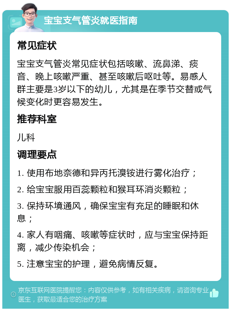 宝宝支气管炎就医指南 常见症状 宝宝支气管炎常见症状包括咳嗽、流鼻涕、痰音、晚上咳嗽严重、甚至咳嗽后呕吐等。易感人群主要是3岁以下的幼儿，尤其是在季节交替或气候变化时更容易发生。 推荐科室 儿科 调理要点 1. 使用布地奈德和异丙托溴铵进行雾化治疗； 2. 给宝宝服用百蕊颗粒和猴耳环消炎颗粒； 3. 保持环境通风，确保宝宝有充足的睡眠和休息； 4. 家人有咽痛、咳嗽等症状时，应与宝宝保持距离，减少传染机会； 5. 注意宝宝的护理，避免病情反复。