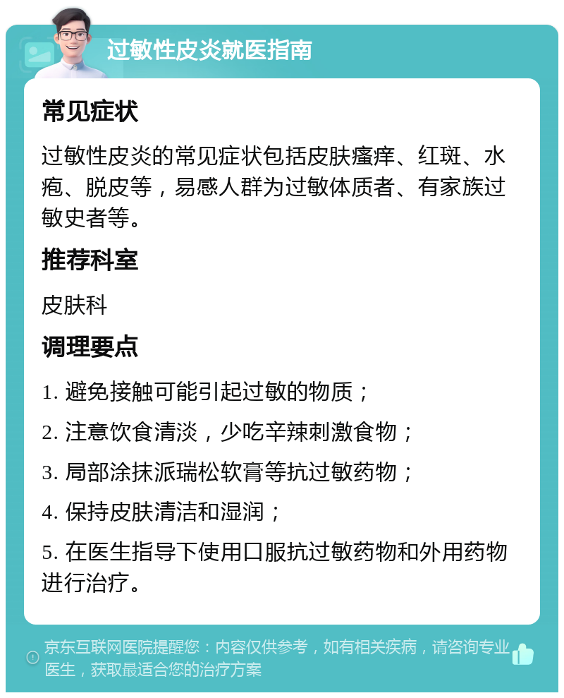 过敏性皮炎就医指南 常见症状 过敏性皮炎的常见症状包括皮肤瘙痒、红斑、水疱、脱皮等，易感人群为过敏体质者、有家族过敏史者等。 推荐科室 皮肤科 调理要点 1. 避免接触可能引起过敏的物质； 2. 注意饮食清淡，少吃辛辣刺激食物； 3. 局部涂抹派瑞松软膏等抗过敏药物； 4. 保持皮肤清洁和湿润； 5. 在医生指导下使用口服抗过敏药物和外用药物进行治疗。