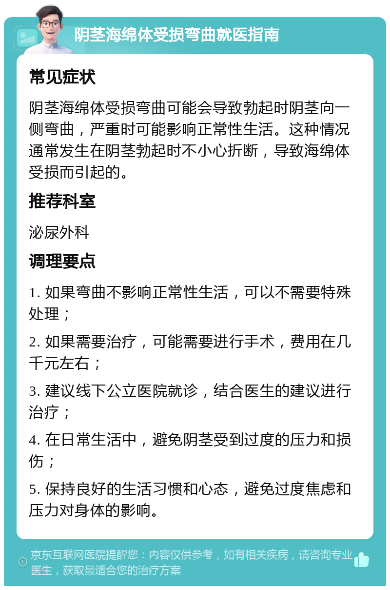 阴茎海绵体受损弯曲就医指南 常见症状 阴茎海绵体受损弯曲可能会导致勃起时阴茎向一侧弯曲，严重时可能影响正常性生活。这种情况通常发生在阴茎勃起时不小心折断，导致海绵体受损而引起的。 推荐科室 泌尿外科 调理要点 1. 如果弯曲不影响正常性生活，可以不需要特殊处理； 2. 如果需要治疗，可能需要进行手术，费用在几千元左右； 3. 建议线下公立医院就诊，结合医生的建议进行治疗； 4. 在日常生活中，避免阴茎受到过度的压力和损伤； 5. 保持良好的生活习惯和心态，避免过度焦虑和压力对身体的影响。