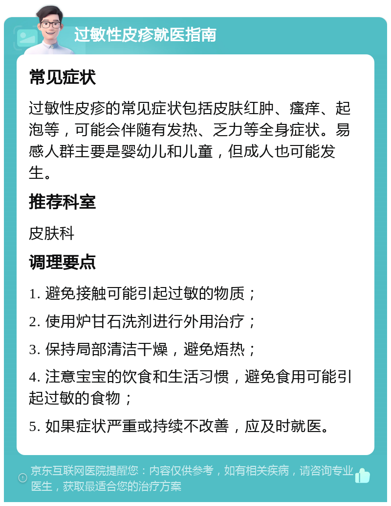 过敏性皮疹就医指南 常见症状 过敏性皮疹的常见症状包括皮肤红肿、瘙痒、起泡等，可能会伴随有发热、乏力等全身症状。易感人群主要是婴幼儿和儿童，但成人也可能发生。 推荐科室 皮肤科 调理要点 1. 避免接触可能引起过敏的物质； 2. 使用炉甘石洗剂进行外用治疗； 3. 保持局部清洁干燥，避免焐热； 4. 注意宝宝的饮食和生活习惯，避免食用可能引起过敏的食物； 5. 如果症状严重或持续不改善，应及时就医。