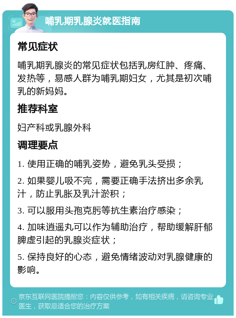 哺乳期乳腺炎就医指南 常见症状 哺乳期乳腺炎的常见症状包括乳房红肿、疼痛、发热等，易感人群为哺乳期妇女，尤其是初次哺乳的新妈妈。 推荐科室 妇产科或乳腺外科 调理要点 1. 使用正确的哺乳姿势，避免乳头受损； 2. 如果婴儿吸不完，需要正确手法挤出多余乳汁，防止乳胀及乳汁淤积； 3. 可以服用头孢克肟等抗生素治疗感染； 4. 加味逍遥丸可以作为辅助治疗，帮助缓解肝郁脾虚引起的乳腺炎症状； 5. 保持良好的心态，避免情绪波动对乳腺健康的影响。