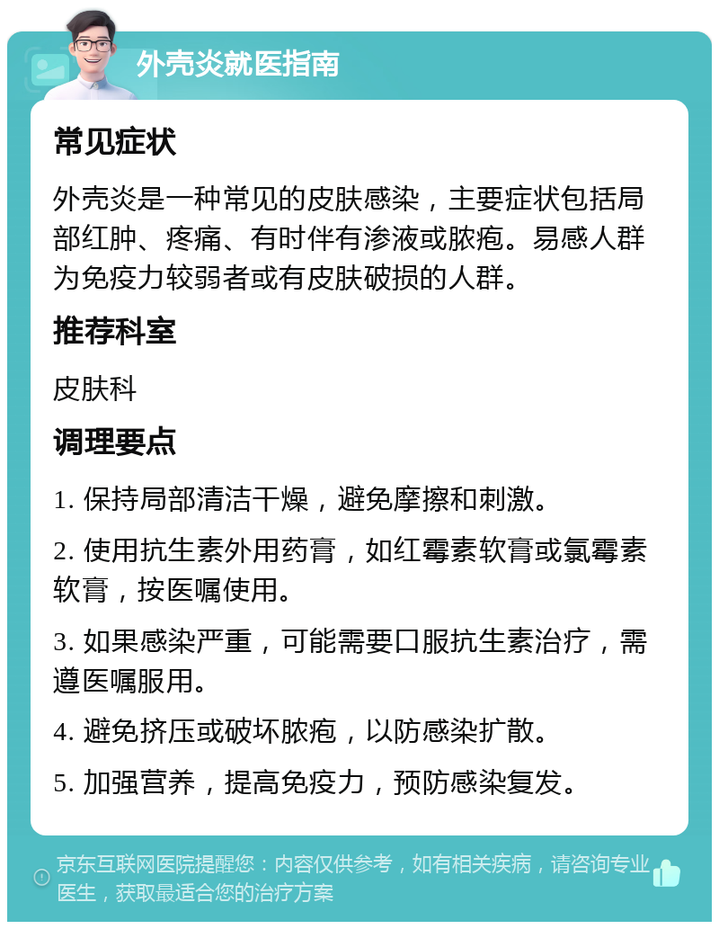 外壳炎就医指南 常见症状 外壳炎是一种常见的皮肤感染，主要症状包括局部红肿、疼痛、有时伴有渗液或脓疱。易感人群为免疫力较弱者或有皮肤破损的人群。 推荐科室 皮肤科 调理要点 1. 保持局部清洁干燥，避免摩擦和刺激。 2. 使用抗生素外用药膏，如红霉素软膏或氯霉素软膏，按医嘱使用。 3. 如果感染严重，可能需要口服抗生素治疗，需遵医嘱服用。 4. 避免挤压或破坏脓疱，以防感染扩散。 5. 加强营养，提高免疫力，预防感染复发。