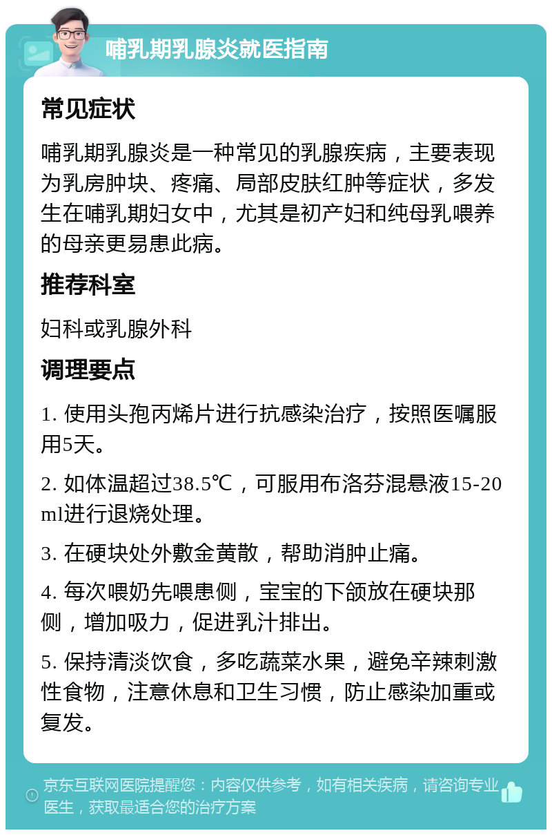 哺乳期乳腺炎就医指南 常见症状 哺乳期乳腺炎是一种常见的乳腺疾病，主要表现为乳房肿块、疼痛、局部皮肤红肿等症状，多发生在哺乳期妇女中，尤其是初产妇和纯母乳喂养的母亲更易患此病。 推荐科室 妇科或乳腺外科 调理要点 1. 使用头孢丙烯片进行抗感染治疗，按照医嘱服用5天。 2. 如体温超过38.5℃，可服用布洛芬混悬液15-20ml进行退烧处理。 3. 在硬块处外敷金黄散，帮助消肿止痛。 4. 每次喂奶先喂患侧，宝宝的下颌放在硬块那侧，增加吸力，促进乳汁排出。 5. 保持清淡饮食，多吃蔬菜水果，避免辛辣刺激性食物，注意休息和卫生习惯，防止感染加重或复发。