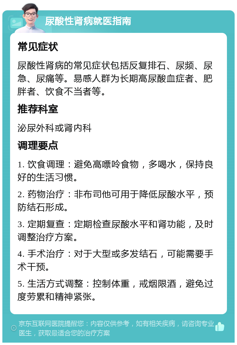 尿酸性肾病就医指南 常见症状 尿酸性肾病的常见症状包括反复排石、尿频、尿急、尿痛等。易感人群为长期高尿酸血症者、肥胖者、饮食不当者等。 推荐科室 泌尿外科或肾内科 调理要点 1. 饮食调理：避免高嘌呤食物，多喝水，保持良好的生活习惯。 2. 药物治疗：非布司他可用于降低尿酸水平，预防结石形成。 3. 定期复查：定期检查尿酸水平和肾功能，及时调整治疗方案。 4. 手术治疗：对于大型或多发结石，可能需要手术干预。 5. 生活方式调整：控制体重，戒烟限酒，避免过度劳累和精神紧张。