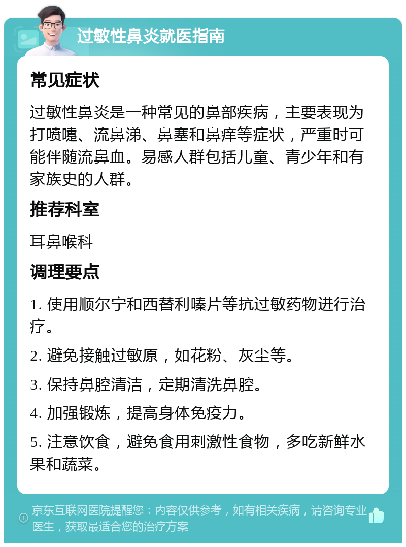 过敏性鼻炎就医指南 常见症状 过敏性鼻炎是一种常见的鼻部疾病，主要表现为打喷嚏、流鼻涕、鼻塞和鼻痒等症状，严重时可能伴随流鼻血。易感人群包括儿童、青少年和有家族史的人群。 推荐科室 耳鼻喉科 调理要点 1. 使用顺尔宁和西替利嗪片等抗过敏药物进行治疗。 2. 避免接触过敏原，如花粉、灰尘等。 3. 保持鼻腔清洁，定期清洗鼻腔。 4. 加强锻炼，提高身体免疫力。 5. 注意饮食，避免食用刺激性食物，多吃新鲜水果和蔬菜。