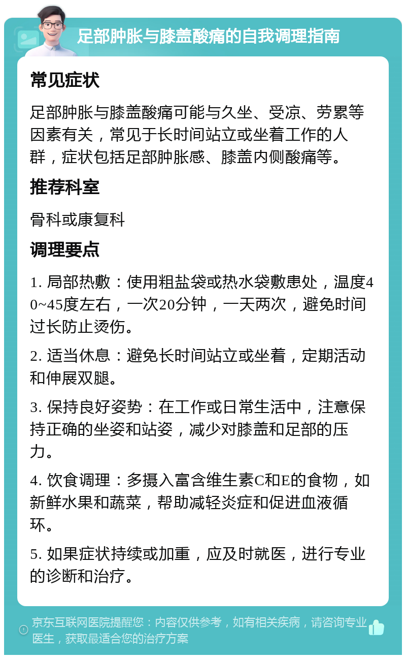 足部肿胀与膝盖酸痛的自我调理指南 常见症状 足部肿胀与膝盖酸痛可能与久坐、受凉、劳累等因素有关，常见于长时间站立或坐着工作的人群，症状包括足部肿胀感、膝盖内侧酸痛等。 推荐科室 骨科或康复科 调理要点 1. 局部热敷：使用粗盐袋或热水袋敷患处，温度40~45度左右，一次20分钟，一天两次，避免时间过长防止烫伤。 2. 适当休息：避免长时间站立或坐着，定期活动和伸展双腿。 3. 保持良好姿势：在工作或日常生活中，注意保持正确的坐姿和站姿，减少对膝盖和足部的压力。 4. 饮食调理：多摄入富含维生素C和E的食物，如新鲜水果和蔬菜，帮助减轻炎症和促进血液循环。 5. 如果症状持续或加重，应及时就医，进行专业的诊断和治疗。