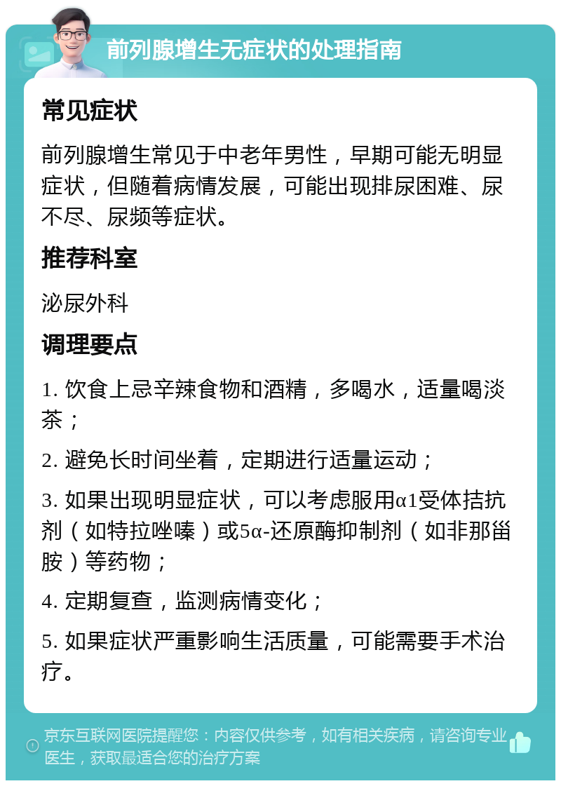 前列腺增生无症状的处理指南 常见症状 前列腺增生常见于中老年男性，早期可能无明显症状，但随着病情发展，可能出现排尿困难、尿不尽、尿频等症状。 推荐科室 泌尿外科 调理要点 1. 饮食上忌辛辣食物和酒精，多喝水，适量喝淡茶； 2. 避免长时间坐着，定期进行适量运动； 3. 如果出现明显症状，可以考虑服用α1受体拮抗剂（如特拉唑嗪）或5α-还原酶抑制剂（如非那甾胺）等药物； 4. 定期复查，监测病情变化； 5. 如果症状严重影响生活质量，可能需要手术治疗。