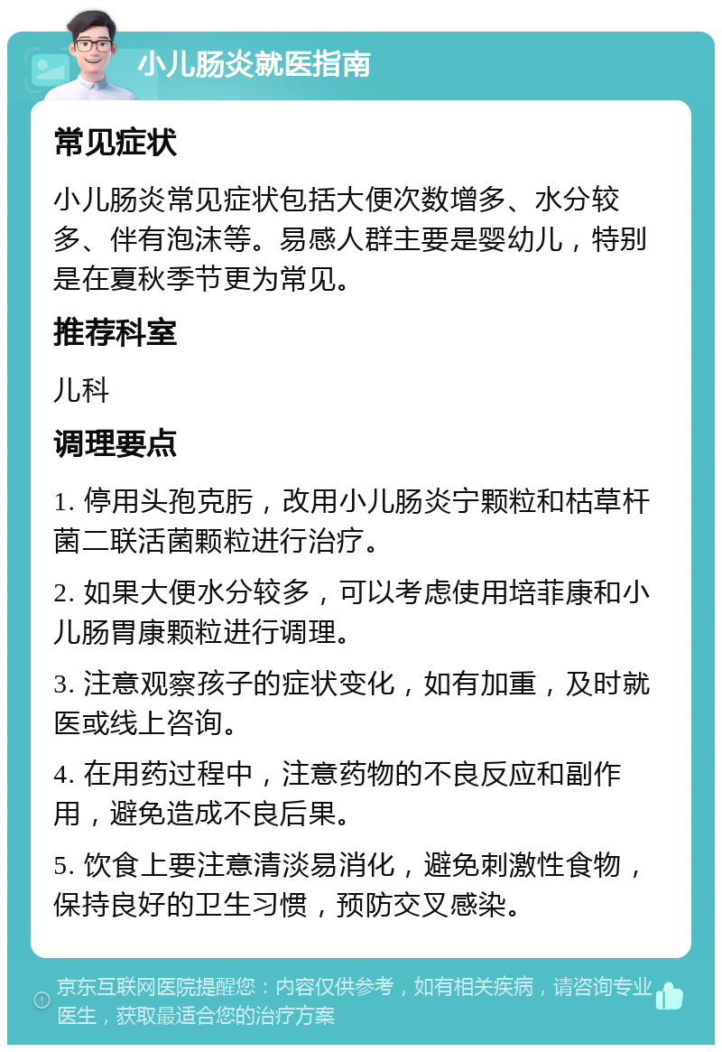 小儿肠炎就医指南 常见症状 小儿肠炎常见症状包括大便次数增多、水分较多、伴有泡沫等。易感人群主要是婴幼儿，特别是在夏秋季节更为常见。 推荐科室 儿科 调理要点 1. 停用头孢克肟，改用小儿肠炎宁颗粒和枯草杆菌二联活菌颗粒进行治疗。 2. 如果大便水分较多，可以考虑使用培菲康和小儿肠胃康颗粒进行调理。 3. 注意观察孩子的症状变化，如有加重，及时就医或线上咨询。 4. 在用药过程中，注意药物的不良反应和副作用，避免造成不良后果。 5. 饮食上要注意清淡易消化，避免刺激性食物，保持良好的卫生习惯，预防交叉感染。