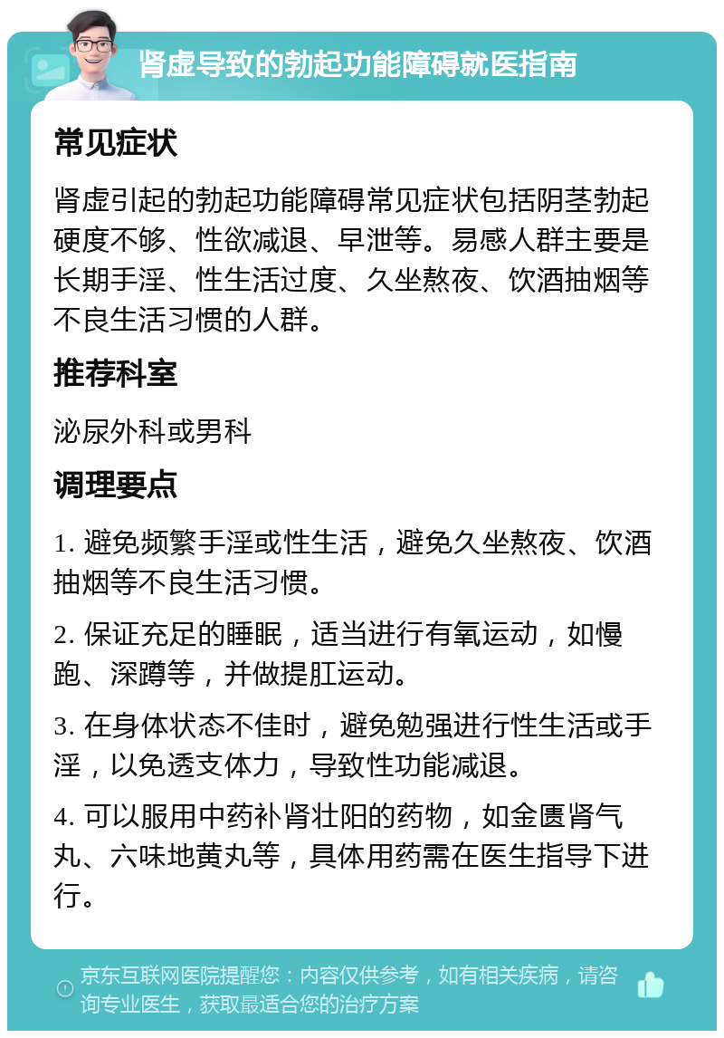 肾虚导致的勃起功能障碍就医指南 常见症状 肾虚引起的勃起功能障碍常见症状包括阴茎勃起硬度不够、性欲减退、早泄等。易感人群主要是长期手淫、性生活过度、久坐熬夜、饮酒抽烟等不良生活习惯的人群。 推荐科室 泌尿外科或男科 调理要点 1. 避免频繁手淫或性生活，避免久坐熬夜、饮酒抽烟等不良生活习惯。 2. 保证充足的睡眠，适当进行有氧运动，如慢跑、深蹲等，并做提肛运动。 3. 在身体状态不佳时，避免勉强进行性生活或手淫，以免透支体力，导致性功能减退。 4. 可以服用中药补肾壮阳的药物，如金匮肾气丸、六味地黄丸等，具体用药需在医生指导下进行。