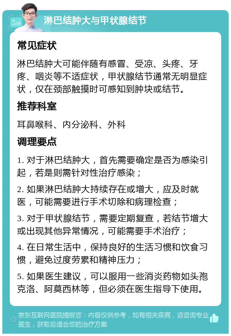 淋巴结肿大与甲状腺结节 常见症状 淋巴结肿大可能伴随有感冒、受凉、头疼、牙疼、咽炎等不适症状，甲状腺结节通常无明显症状，仅在颈部触摸时可感知到肿块或结节。 推荐科室 耳鼻喉科、内分泌科、外科 调理要点 1. 对于淋巴结肿大，首先需要确定是否为感染引起，若是则需针对性治疗感染； 2. 如果淋巴结肿大持续存在或增大，应及时就医，可能需要进行手术切除和病理检查； 3. 对于甲状腺结节，需要定期复查，若结节增大或出现其他异常情况，可能需要手术治疗； 4. 在日常生活中，保持良好的生活习惯和饮食习惯，避免过度劳累和精神压力； 5. 如果医生建议，可以服用一些消炎药物如头孢克洛、阿莫西林等，但必须在医生指导下使用。