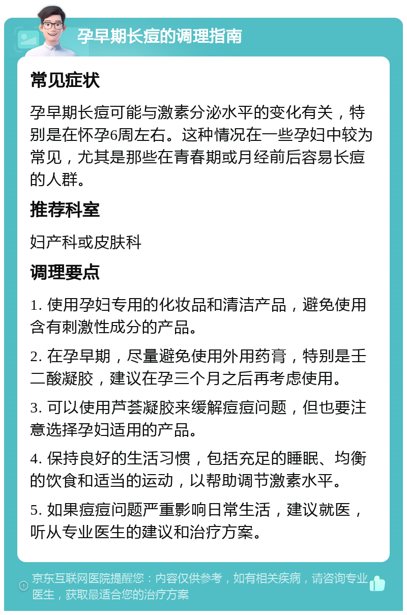 孕早期长痘的调理指南 常见症状 孕早期长痘可能与激素分泌水平的变化有关，特别是在怀孕6周左右。这种情况在一些孕妇中较为常见，尤其是那些在青春期或月经前后容易长痘的人群。 推荐科室 妇产科或皮肤科 调理要点 1. 使用孕妇专用的化妆品和清洁产品，避免使用含有刺激性成分的产品。 2. 在孕早期，尽量避免使用外用药膏，特别是壬二酸凝胶，建议在孕三个月之后再考虑使用。 3. 可以使用芦荟凝胶来缓解痘痘问题，但也要注意选择孕妇适用的产品。 4. 保持良好的生活习惯，包括充足的睡眠、均衡的饮食和适当的运动，以帮助调节激素水平。 5. 如果痘痘问题严重影响日常生活，建议就医，听从专业医生的建议和治疗方案。