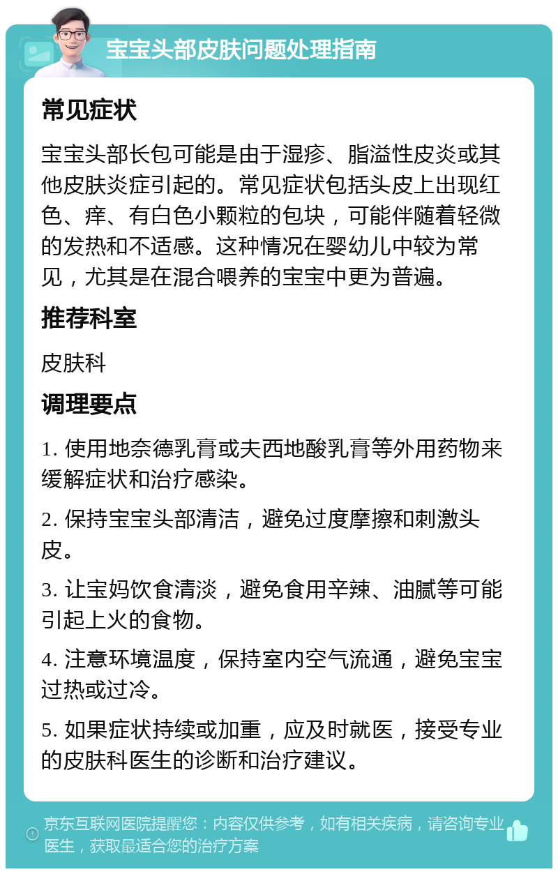 宝宝头部皮肤问题处理指南 常见症状 宝宝头部长包可能是由于湿疹、脂溢性皮炎或其他皮肤炎症引起的。常见症状包括头皮上出现红色、痒、有白色小颗粒的包块，可能伴随着轻微的发热和不适感。这种情况在婴幼儿中较为常见，尤其是在混合喂养的宝宝中更为普遍。 推荐科室 皮肤科 调理要点 1. 使用地奈德乳膏或夫西地酸乳膏等外用药物来缓解症状和治疗感染。 2. 保持宝宝头部清洁，避免过度摩擦和刺激头皮。 3. 让宝妈饮食清淡，避免食用辛辣、油腻等可能引起上火的食物。 4. 注意环境温度，保持室内空气流通，避免宝宝过热或过冷。 5. 如果症状持续或加重，应及时就医，接受专业的皮肤科医生的诊断和治疗建议。