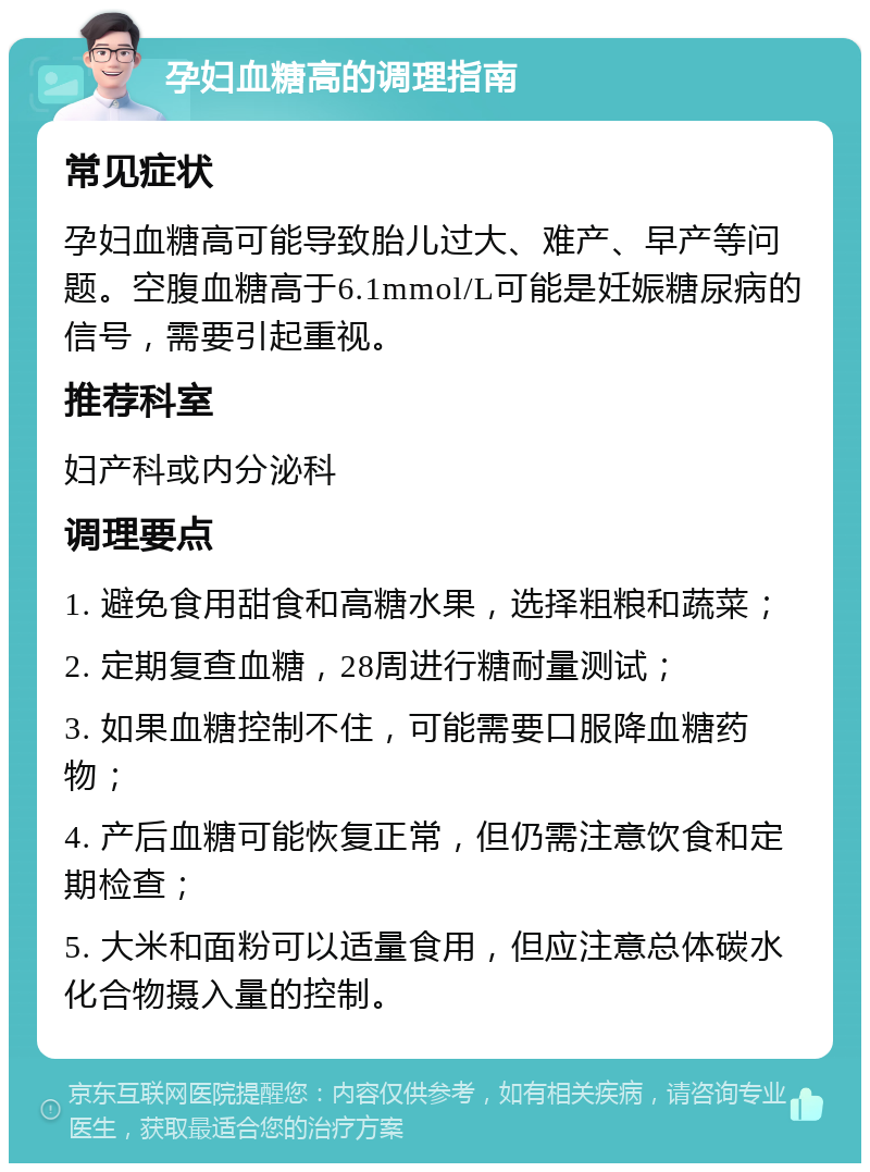 孕妇血糖高的调理指南 常见症状 孕妇血糖高可能导致胎儿过大、难产、早产等问题。空腹血糖高于6.1mmol/L可能是妊娠糖尿病的信号，需要引起重视。 推荐科室 妇产科或内分泌科 调理要点 1. 避免食用甜食和高糖水果，选择粗粮和蔬菜； 2. 定期复查血糖，28周进行糖耐量测试； 3. 如果血糖控制不住，可能需要口服降血糖药物； 4. 产后血糖可能恢复正常，但仍需注意饮食和定期检查； 5. 大米和面粉可以适量食用，但应注意总体碳水化合物摄入量的控制。