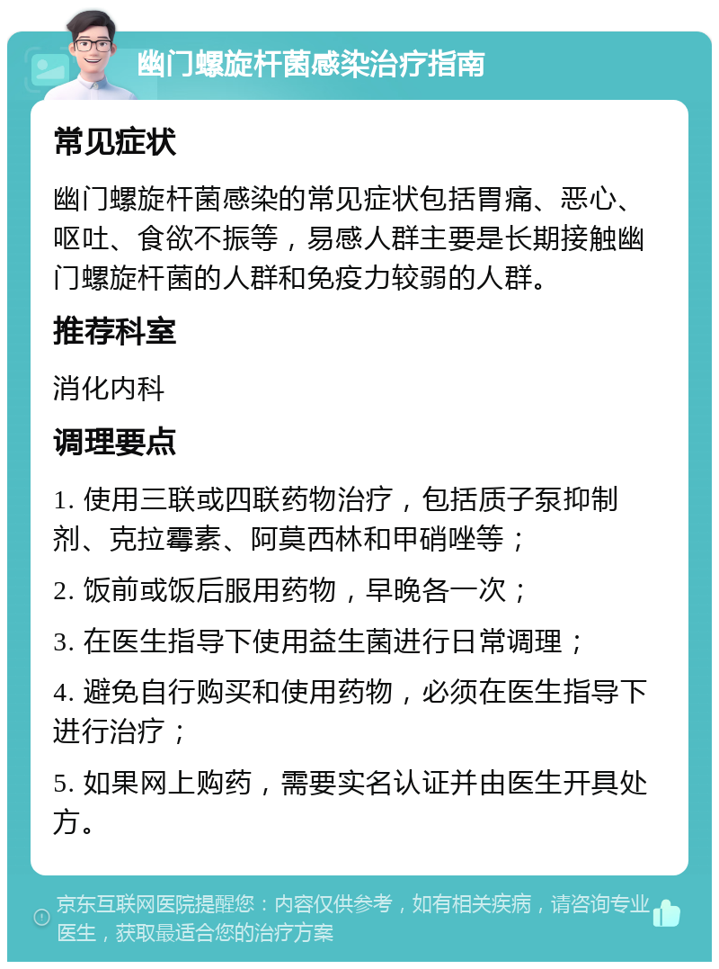 幽门螺旋杆菌感染治疗指南 常见症状 幽门螺旋杆菌感染的常见症状包括胃痛、恶心、呕吐、食欲不振等，易感人群主要是长期接触幽门螺旋杆菌的人群和免疫力较弱的人群。 推荐科室 消化内科 调理要点 1. 使用三联或四联药物治疗，包括质子泵抑制剂、克拉霉素、阿莫西林和甲硝唑等； 2. 饭前或饭后服用药物，早晚各一次； 3. 在医生指导下使用益生菌进行日常调理； 4. 避免自行购买和使用药物，必须在医生指导下进行治疗； 5. 如果网上购药，需要实名认证并由医生开具处方。