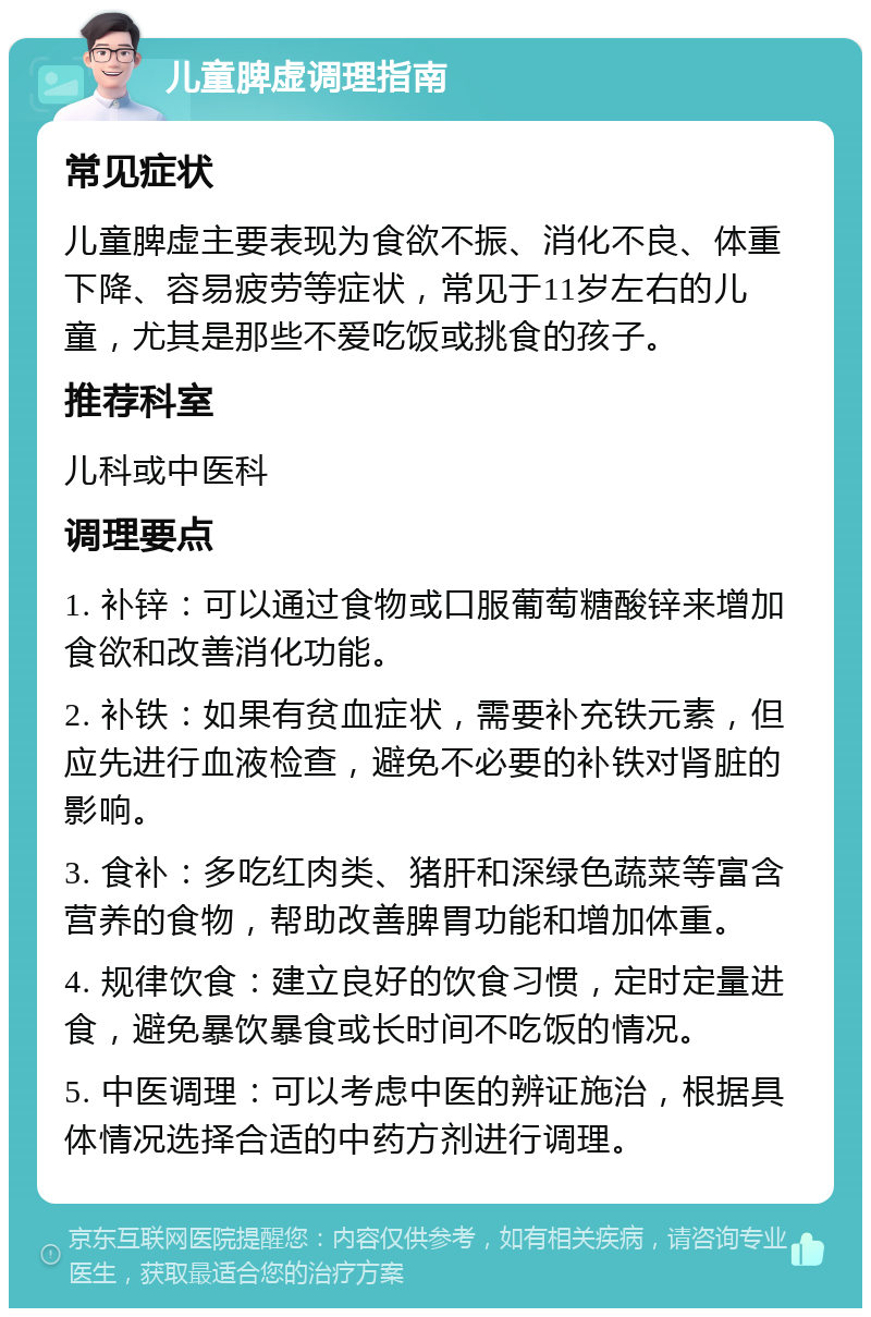 儿童脾虚调理指南 常见症状 儿童脾虚主要表现为食欲不振、消化不良、体重下降、容易疲劳等症状，常见于11岁左右的儿童，尤其是那些不爱吃饭或挑食的孩子。 推荐科室 儿科或中医科 调理要点 1. 补锌：可以通过食物或口服葡萄糖酸锌来增加食欲和改善消化功能。 2. 补铁：如果有贫血症状，需要补充铁元素，但应先进行血液检查，避免不必要的补铁对肾脏的影响。 3. 食补：多吃红肉类、猪肝和深绿色蔬菜等富含营养的食物，帮助改善脾胃功能和增加体重。 4. 规律饮食：建立良好的饮食习惯，定时定量进食，避免暴饮暴食或长时间不吃饭的情况。 5. 中医调理：可以考虑中医的辨证施治，根据具体情况选择合适的中药方剂进行调理。