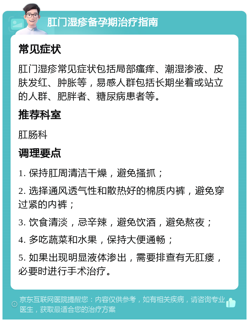 肛门湿疹备孕期治疗指南 常见症状 肛门湿疹常见症状包括局部瘙痒、潮湿渗液、皮肤发红、肿胀等，易感人群包括长期坐着或站立的人群、肥胖者、糖尿病患者等。 推荐科室 肛肠科 调理要点 1. 保持肛周清洁干燥，避免搔抓； 2. 选择通风透气性和散热好的棉质内裤，避免穿过紧的内裤； 3. 饮食清淡，忌辛辣，避免饮酒，避免熬夜； 4. 多吃蔬菜和水果，保持大便通畅； 5. 如果出现明显液体渗出，需要排查有无肛瘘，必要时进行手术治疗。