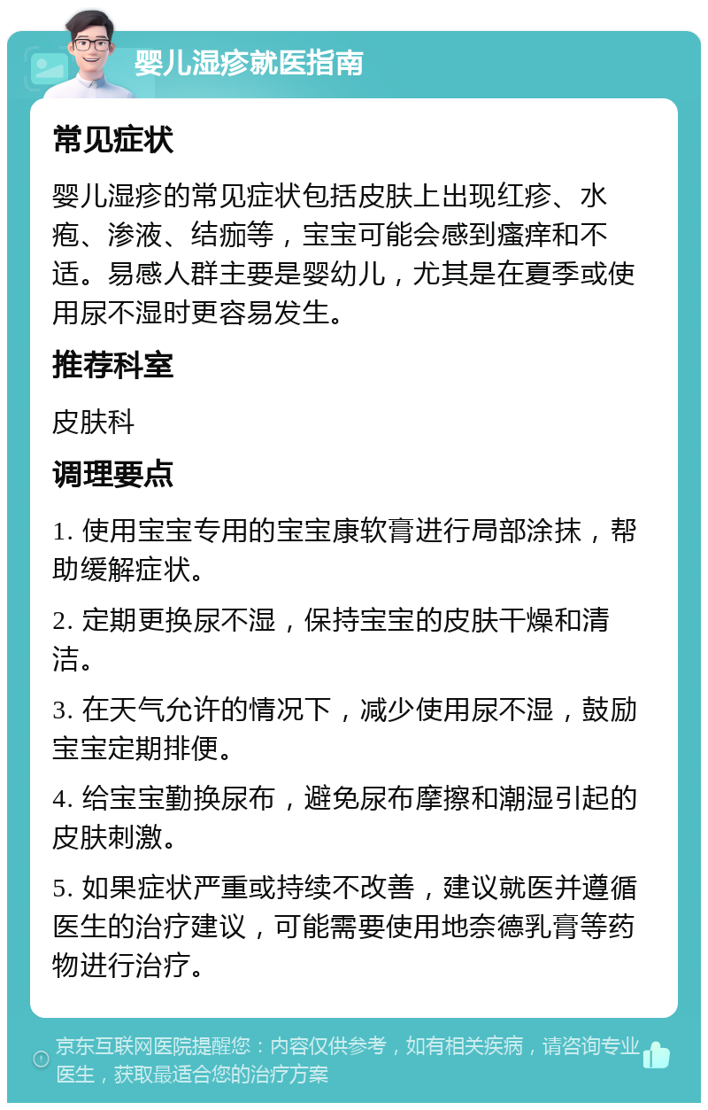 婴儿湿疹就医指南 常见症状 婴儿湿疹的常见症状包括皮肤上出现红疹、水疱、渗液、结痂等，宝宝可能会感到瘙痒和不适。易感人群主要是婴幼儿，尤其是在夏季或使用尿不湿时更容易发生。 推荐科室 皮肤科 调理要点 1. 使用宝宝专用的宝宝康软膏进行局部涂抹，帮助缓解症状。 2. 定期更换尿不湿，保持宝宝的皮肤干燥和清洁。 3. 在天气允许的情况下，减少使用尿不湿，鼓励宝宝定期排便。 4. 给宝宝勤换尿布，避免尿布摩擦和潮湿引起的皮肤刺激。 5. 如果症状严重或持续不改善，建议就医并遵循医生的治疗建议，可能需要使用地奈德乳膏等药物进行治疗。