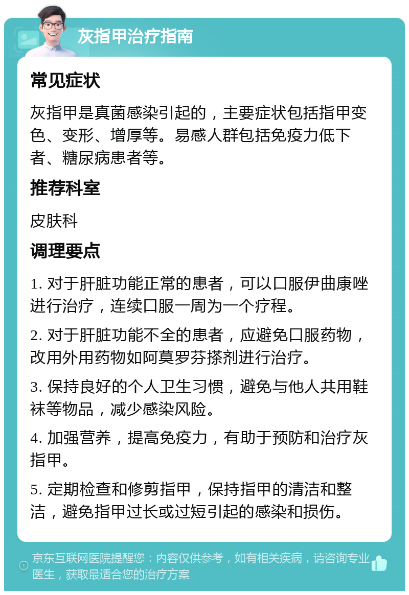 灰指甲治疗指南 常见症状 灰指甲是真菌感染引起的，主要症状包括指甲变色、变形、增厚等。易感人群包括免疫力低下者、糖尿病患者等。 推荐科室 皮肤科 调理要点 1. 对于肝脏功能正常的患者，可以口服伊曲康唑进行治疗，连续口服一周为一个疗程。 2. 对于肝脏功能不全的患者，应避免口服药物，改用外用药物如阿莫罗芬搽剂进行治疗。 3. 保持良好的个人卫生习惯，避免与他人共用鞋袜等物品，减少感染风险。 4. 加强营养，提高免疫力，有助于预防和治疗灰指甲。 5. 定期检查和修剪指甲，保持指甲的清洁和整洁，避免指甲过长或过短引起的感染和损伤。