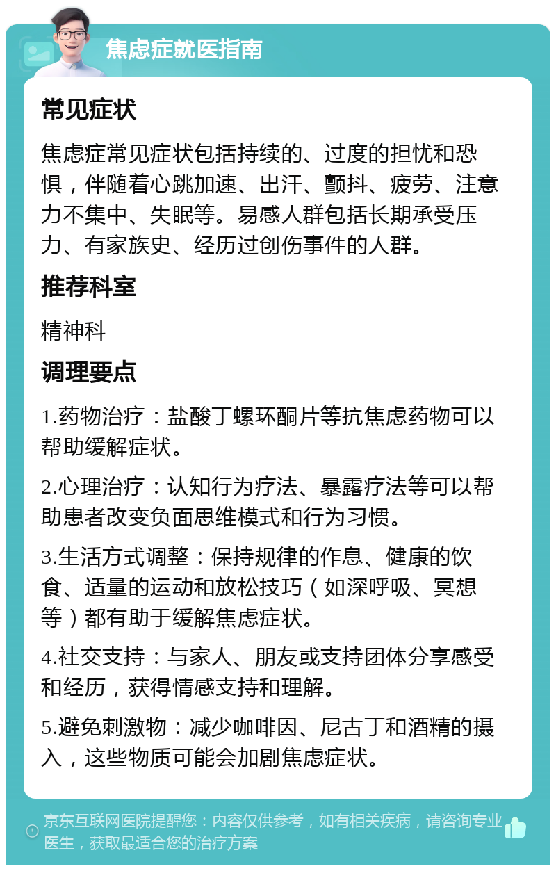 焦虑症就医指南 常见症状 焦虑症常见症状包括持续的、过度的担忧和恐惧，伴随着心跳加速、出汗、颤抖、疲劳、注意力不集中、失眠等。易感人群包括长期承受压力、有家族史、经历过创伤事件的人群。 推荐科室 精神科 调理要点 1.药物治疗：盐酸丁螺环酮片等抗焦虑药物可以帮助缓解症状。 2.心理治疗：认知行为疗法、暴露疗法等可以帮助患者改变负面思维模式和行为习惯。 3.生活方式调整：保持规律的作息、健康的饮食、适量的运动和放松技巧（如深呼吸、冥想等）都有助于缓解焦虑症状。 4.社交支持：与家人、朋友或支持团体分享感受和经历，获得情感支持和理解。 5.避免刺激物：减少咖啡因、尼古丁和酒精的摄入，这些物质可能会加剧焦虑症状。