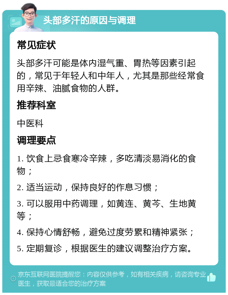 头部多汗的原因与调理 常见症状 头部多汗可能是体内湿气重、胃热等因素引起的，常见于年轻人和中年人，尤其是那些经常食用辛辣、油腻食物的人群。 推荐科室 中医科 调理要点 1. 饮食上忌食寒冷辛辣，多吃清淡易消化的食物； 2. 适当运动，保持良好的作息习惯； 3. 可以服用中药调理，如黄连、黄芩、生地黄等； 4. 保持心情舒畅，避免过度劳累和精神紧张； 5. 定期复诊，根据医生的建议调整治疗方案。