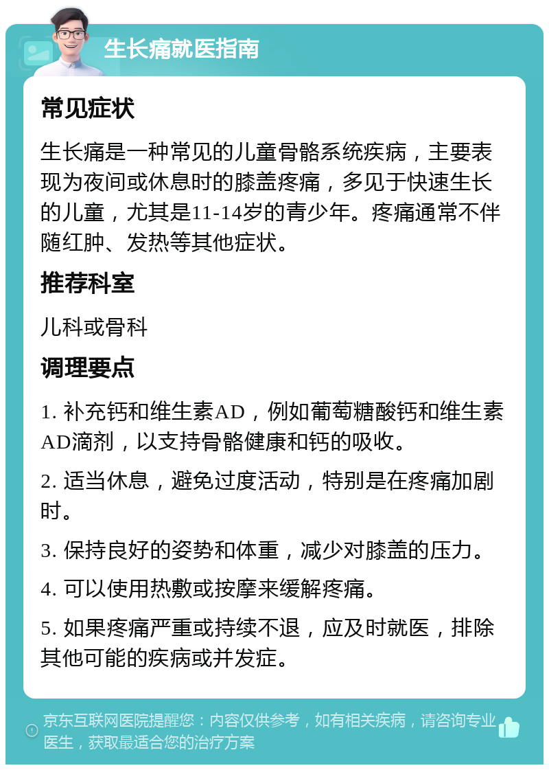 生长痛就医指南 常见症状 生长痛是一种常见的儿童骨骼系统疾病，主要表现为夜间或休息时的膝盖疼痛，多见于快速生长的儿童，尤其是11-14岁的青少年。疼痛通常不伴随红肿、发热等其他症状。 推荐科室 儿科或骨科 调理要点 1. 补充钙和维生素AD，例如葡萄糖酸钙和维生素AD滴剂，以支持骨骼健康和钙的吸收。 2. 适当休息，避免过度活动，特别是在疼痛加剧时。 3. 保持良好的姿势和体重，减少对膝盖的压力。 4. 可以使用热敷或按摩来缓解疼痛。 5. 如果疼痛严重或持续不退，应及时就医，排除其他可能的疾病或并发症。