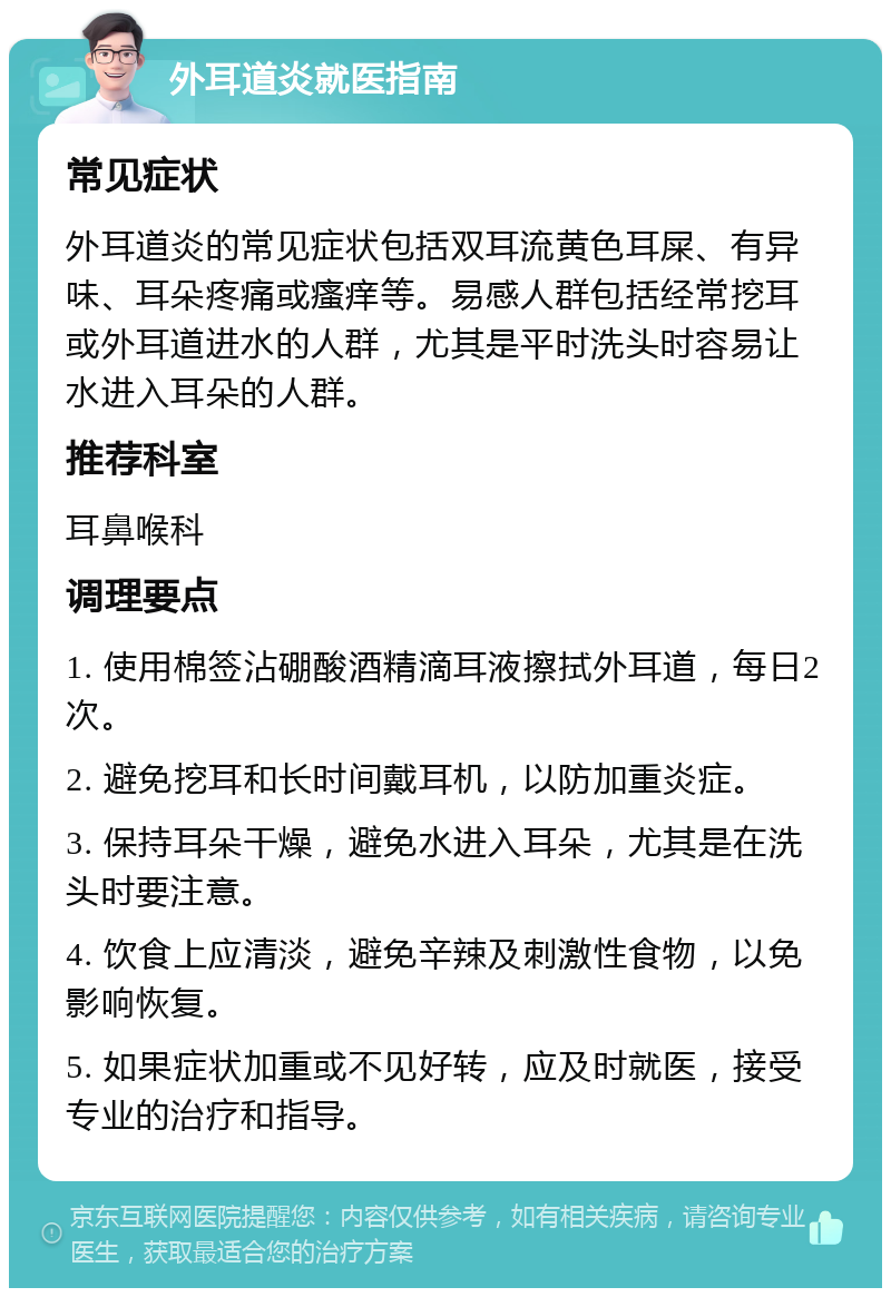 外耳道炎就医指南 常见症状 外耳道炎的常见症状包括双耳流黄色耳屎、有异味、耳朵疼痛或瘙痒等。易感人群包括经常挖耳或外耳道进水的人群，尤其是平时洗头时容易让水进入耳朵的人群。 推荐科室 耳鼻喉科 调理要点 1. 使用棉签沾硼酸酒精滴耳液擦拭外耳道，每日2次。 2. 避免挖耳和长时间戴耳机，以防加重炎症。 3. 保持耳朵干燥，避免水进入耳朵，尤其是在洗头时要注意。 4. 饮食上应清淡，避免辛辣及刺激性食物，以免影响恢复。 5. 如果症状加重或不见好转，应及时就医，接受专业的治疗和指导。