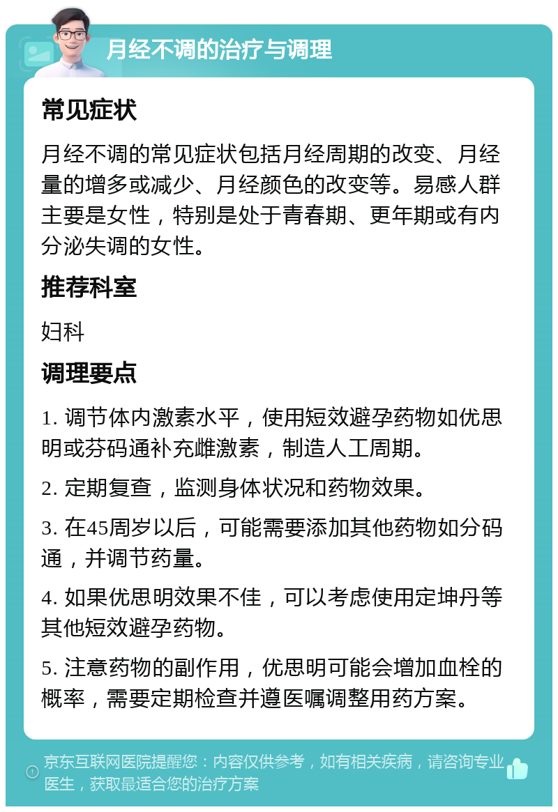 月经不调的治疗与调理 常见症状 月经不调的常见症状包括月经周期的改变、月经量的增多或减少、月经颜色的改变等。易感人群主要是女性，特别是处于青春期、更年期或有内分泌失调的女性。 推荐科室 妇科 调理要点 1. 调节体内激素水平，使用短效避孕药物如优思明或芬码通补充雌激素，制造人工周期。 2. 定期复查，监测身体状况和药物效果。 3. 在45周岁以后，可能需要添加其他药物如分码通，并调节药量。 4. 如果优思明效果不佳，可以考虑使用定坤丹等其他短效避孕药物。 5. 注意药物的副作用，优思明可能会增加血栓的概率，需要定期检查并遵医嘱调整用药方案。