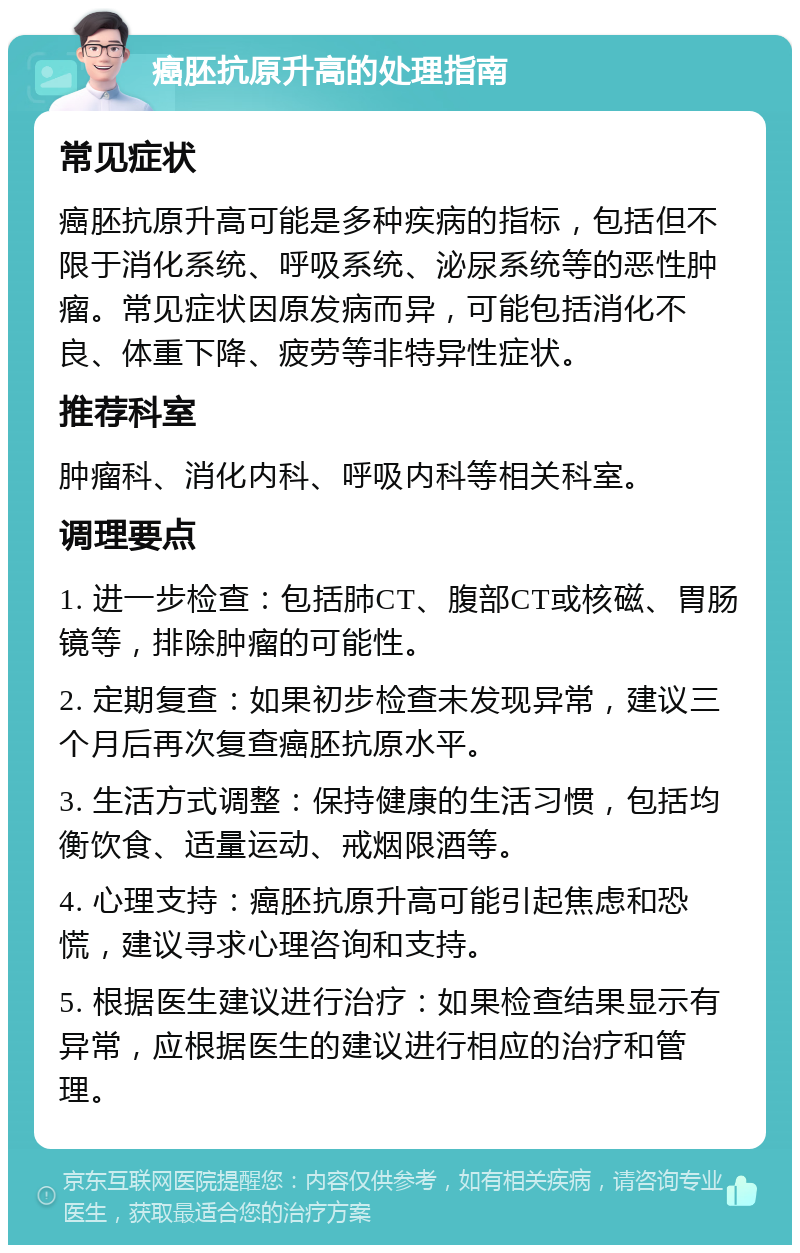 癌胚抗原升高的处理指南 常见症状 癌胚抗原升高可能是多种疾病的指标，包括但不限于消化系统、呼吸系统、泌尿系统等的恶性肿瘤。常见症状因原发病而异，可能包括消化不良、体重下降、疲劳等非特异性症状。 推荐科室 肿瘤科、消化内科、呼吸内科等相关科室。 调理要点 1. 进一步检查：包括肺CT、腹部CT或核磁、胃肠镜等，排除肿瘤的可能性。 2. 定期复查：如果初步检查未发现异常，建议三个月后再次复查癌胚抗原水平。 3. 生活方式调整：保持健康的生活习惯，包括均衡饮食、适量运动、戒烟限酒等。 4. 心理支持：癌胚抗原升高可能引起焦虑和恐慌，建议寻求心理咨询和支持。 5. 根据医生建议进行治疗：如果检查结果显示有异常，应根据医生的建议进行相应的治疗和管理。