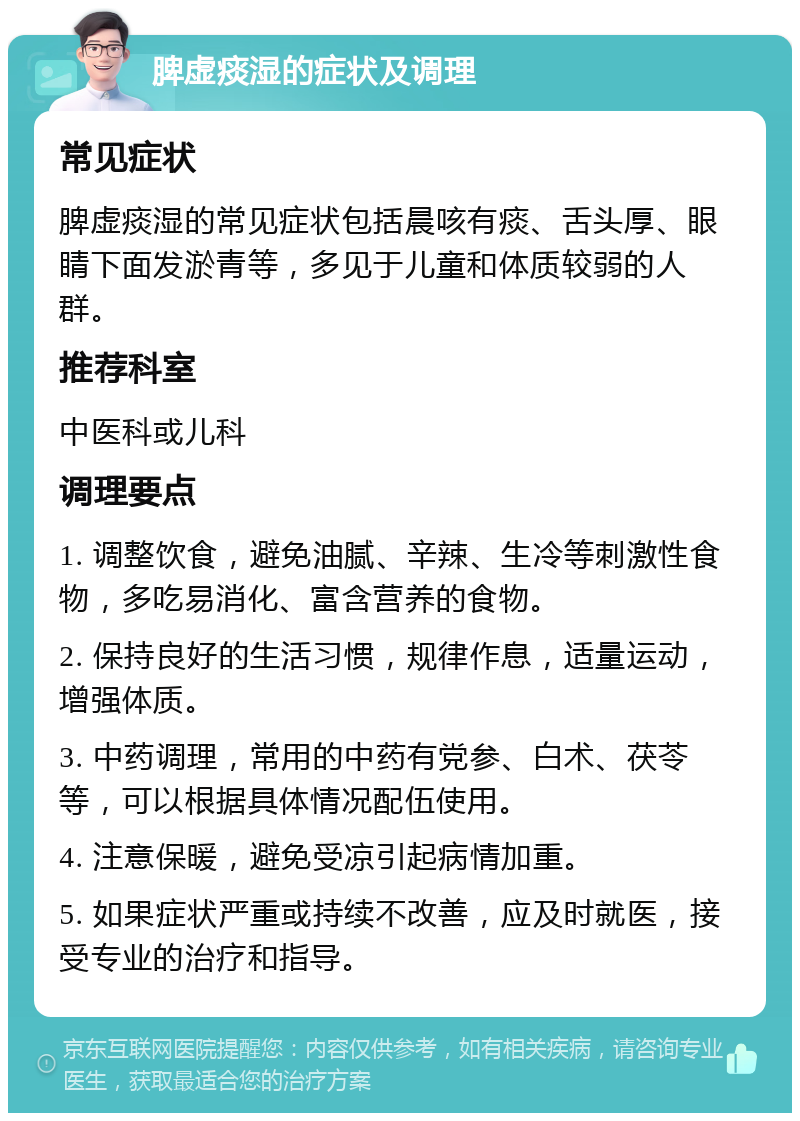 脾虚痰湿的症状及调理 常见症状 脾虚痰湿的常见症状包括晨咳有痰、舌头厚、眼睛下面发淤青等，多见于儿童和体质较弱的人群。 推荐科室 中医科或儿科 调理要点 1. 调整饮食，避免油腻、辛辣、生冷等刺激性食物，多吃易消化、富含营养的食物。 2. 保持良好的生活习惯，规律作息，适量运动，增强体质。 3. 中药调理，常用的中药有党参、白术、茯苓等，可以根据具体情况配伍使用。 4. 注意保暖，避免受凉引起病情加重。 5. 如果症状严重或持续不改善，应及时就医，接受专业的治疗和指导。