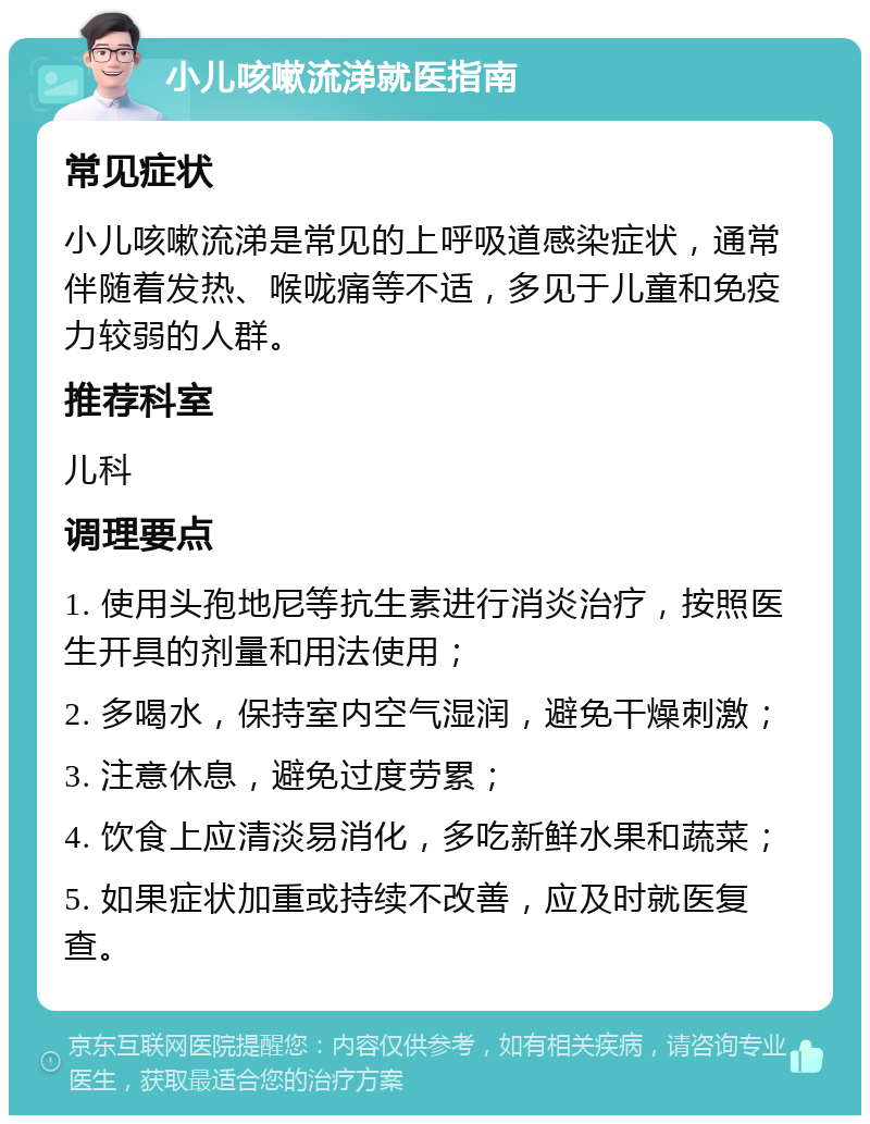 小儿咳嗽流涕就医指南 常见症状 小儿咳嗽流涕是常见的上呼吸道感染症状，通常伴随着发热、喉咙痛等不适，多见于儿童和免疫力较弱的人群。 推荐科室 儿科 调理要点 1. 使用头孢地尼等抗生素进行消炎治疗，按照医生开具的剂量和用法使用； 2. 多喝水，保持室内空气湿润，避免干燥刺激； 3. 注意休息，避免过度劳累； 4. 饮食上应清淡易消化，多吃新鲜水果和蔬菜； 5. 如果症状加重或持续不改善，应及时就医复查。