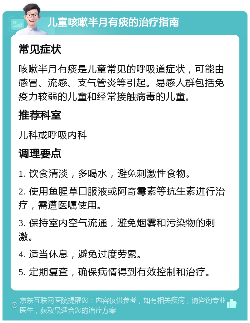 儿童咳嗽半月有痰的治疗指南 常见症状 咳嗽半月有痰是儿童常见的呼吸道症状，可能由感冒、流感、支气管炎等引起。易感人群包括免疫力较弱的儿童和经常接触病毒的儿童。 推荐科室 儿科或呼吸内科 调理要点 1. 饮食清淡，多喝水，避免刺激性食物。 2. 使用鱼腥草口服液或阿奇霉素等抗生素进行治疗，需遵医嘱使用。 3. 保持室内空气流通，避免烟雾和污染物的刺激。 4. 适当休息，避免过度劳累。 5. 定期复查，确保病情得到有效控制和治疗。