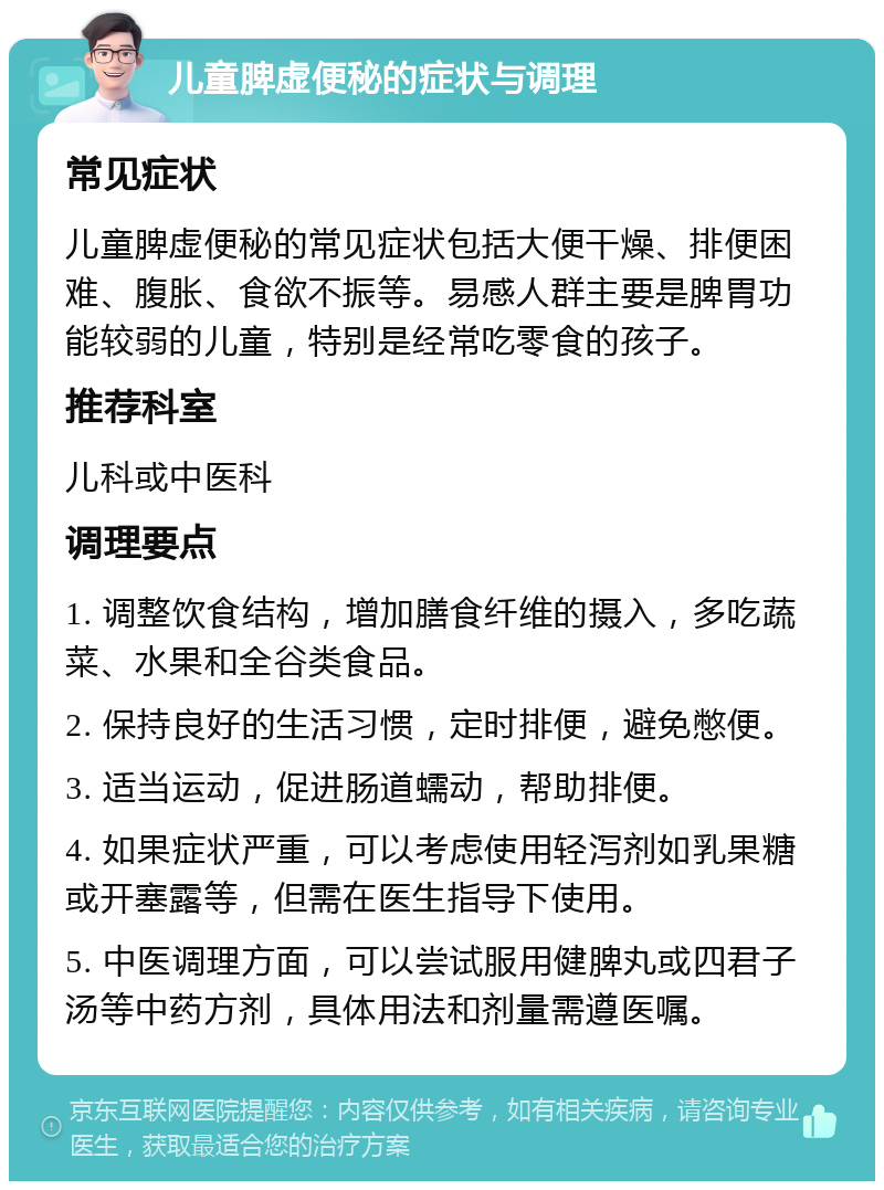 儿童脾虚便秘的症状与调理 常见症状 儿童脾虚便秘的常见症状包括大便干燥、排便困难、腹胀、食欲不振等。易感人群主要是脾胃功能较弱的儿童，特别是经常吃零食的孩子。 推荐科室 儿科或中医科 调理要点 1. 调整饮食结构，增加膳食纤维的摄入，多吃蔬菜、水果和全谷类食品。 2. 保持良好的生活习惯，定时排便，避免憋便。 3. 适当运动，促进肠道蠕动，帮助排便。 4. 如果症状严重，可以考虑使用轻泻剂如乳果糖或开塞露等，但需在医生指导下使用。 5. 中医调理方面，可以尝试服用健脾丸或四君子汤等中药方剂，具体用法和剂量需遵医嘱。