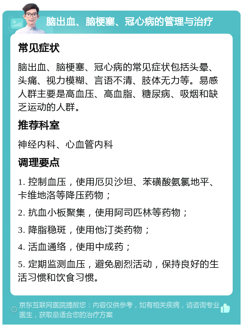 脑出血、脑梗塞、冠心病的管理与治疗 常见症状 脑出血、脑梗塞、冠心病的常见症状包括头晕、头痛、视力模糊、言语不清、肢体无力等。易感人群主要是高血压、高血脂、糖尿病、吸烟和缺乏运动的人群。 推荐科室 神经内科、心血管内科 调理要点 1. 控制血压，使用厄贝沙坦、苯磺酸氨氯地平、卡维地洛等降压药物； 2. 抗血小板聚集，使用阿司匹林等药物； 3. 降脂稳斑，使用他汀类药物； 4. 活血通络，使用中成药； 5. 定期监测血压，避免剧烈活动，保持良好的生活习惯和饮食习惯。