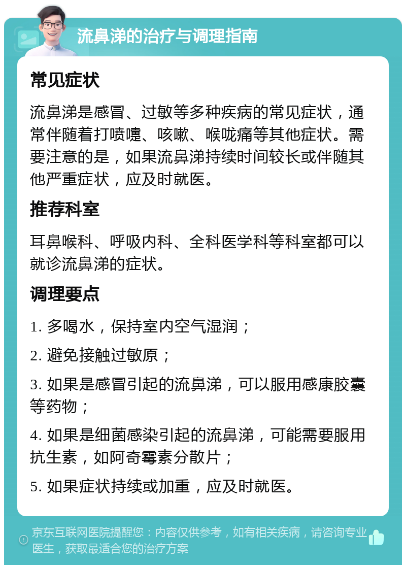 流鼻涕的治疗与调理指南 常见症状 流鼻涕是感冒、过敏等多种疾病的常见症状，通常伴随着打喷嚏、咳嗽、喉咙痛等其他症状。需要注意的是，如果流鼻涕持续时间较长或伴随其他严重症状，应及时就医。 推荐科室 耳鼻喉科、呼吸内科、全科医学科等科室都可以就诊流鼻涕的症状。 调理要点 1. 多喝水，保持室内空气湿润； 2. 避免接触过敏原； 3. 如果是感冒引起的流鼻涕，可以服用感康胶囊等药物； 4. 如果是细菌感染引起的流鼻涕，可能需要服用抗生素，如阿奇霉素分散片； 5. 如果症状持续或加重，应及时就医。