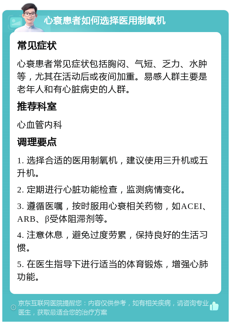 心衰患者如何选择医用制氧机 常见症状 心衰患者常见症状包括胸闷、气短、乏力、水肿等，尤其在活动后或夜间加重。易感人群主要是老年人和有心脏病史的人群。 推荐科室 心血管内科 调理要点 1. 选择合适的医用制氧机，建议使用三升机或五升机。 2. 定期进行心脏功能检查，监测病情变化。 3. 遵循医嘱，按时服用心衰相关药物，如ACEI、ARB、β受体阻滞剂等。 4. 注意休息，避免过度劳累，保持良好的生活习惯。 5. 在医生指导下进行适当的体育锻炼，增强心肺功能。