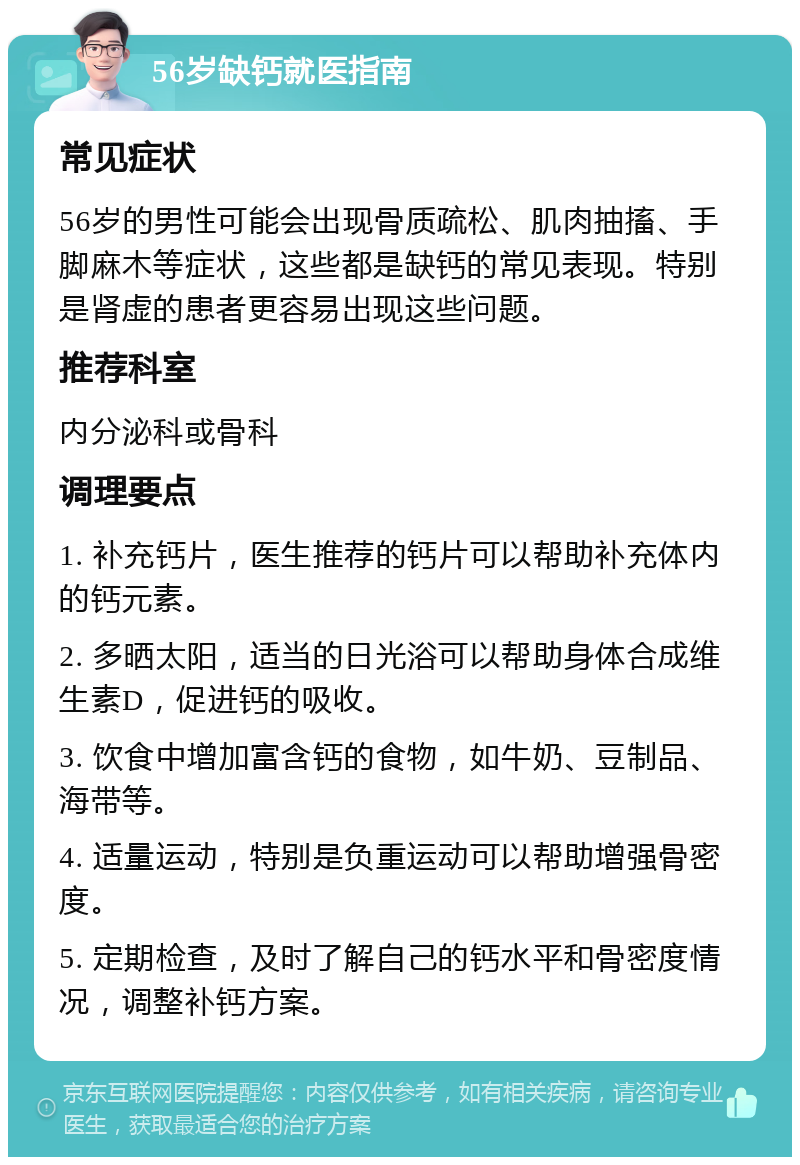 56岁缺钙就医指南 常见症状 56岁的男性可能会出现骨质疏松、肌肉抽搐、手脚麻木等症状，这些都是缺钙的常见表现。特别是肾虚的患者更容易出现这些问题。 推荐科室 内分泌科或骨科 调理要点 1. 补充钙片，医生推荐的钙片可以帮助补充体内的钙元素。 2. 多晒太阳，适当的日光浴可以帮助身体合成维生素D，促进钙的吸收。 3. 饮食中增加富含钙的食物，如牛奶、豆制品、海带等。 4. 适量运动，特别是负重运动可以帮助增强骨密度。 5. 定期检查，及时了解自己的钙水平和骨密度情况，调整补钙方案。