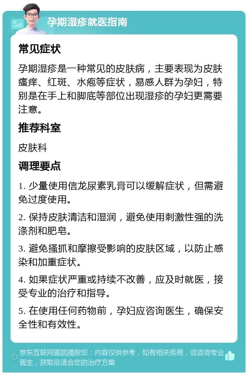 孕期湿疹就医指南 常见症状 孕期湿疹是一种常见的皮肤病，主要表现为皮肤瘙痒、红斑、水疱等症状，易感人群为孕妇，特别是在手上和脚底等部位出现湿疹的孕妇更需要注意。 推荐科室 皮肤科 调理要点 1. 少量使用信龙尿素乳膏可以缓解症状，但需避免过度使用。 2. 保持皮肤清洁和湿润，避免使用刺激性强的洗涤剂和肥皂。 3. 避免搔抓和摩擦受影响的皮肤区域，以防止感染和加重症状。 4. 如果症状严重或持续不改善，应及时就医，接受专业的治疗和指导。 5. 在使用任何药物前，孕妇应咨询医生，确保安全性和有效性。