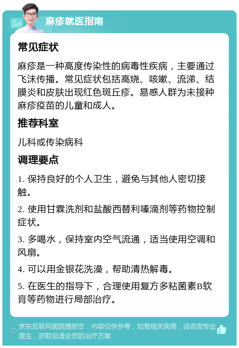 麻疹就医指南 常见症状 麻疹是一种高度传染性的病毒性疾病，主要通过飞沫传播。常见症状包括高烧、咳嗽、流涕、结膜炎和皮肤出现红色斑丘疹。易感人群为未接种麻疹疫苗的儿童和成人。 推荐科室 儿科或传染病科 调理要点 1. 保持良好的个人卫生，避免与其他人密切接触。 2. 使用甘霖洗剂和盐酸西替利嗪滴剂等药物控制症状。 3. 多喝水，保持室内空气流通，适当使用空调和风扇。 4. 可以用金银花洗澡，帮助清热解毒。 5. 在医生的指导下，合理使用复方多粘菌素B软膏等药物进行局部治疗。