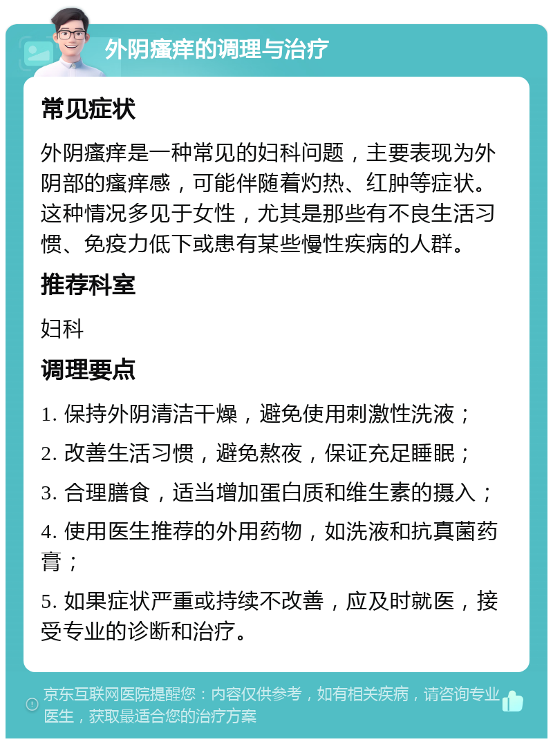 外阴瘙痒的调理与治疗 常见症状 外阴瘙痒是一种常见的妇科问题，主要表现为外阴部的瘙痒感，可能伴随着灼热、红肿等症状。这种情况多见于女性，尤其是那些有不良生活习惯、免疫力低下或患有某些慢性疾病的人群。 推荐科室 妇科 调理要点 1. 保持外阴清洁干燥，避免使用刺激性洗液； 2. 改善生活习惯，避免熬夜，保证充足睡眠； 3. 合理膳食，适当增加蛋白质和维生素的摄入； 4. 使用医生推荐的外用药物，如洗液和抗真菌药膏； 5. 如果症状严重或持续不改善，应及时就医，接受专业的诊断和治疗。