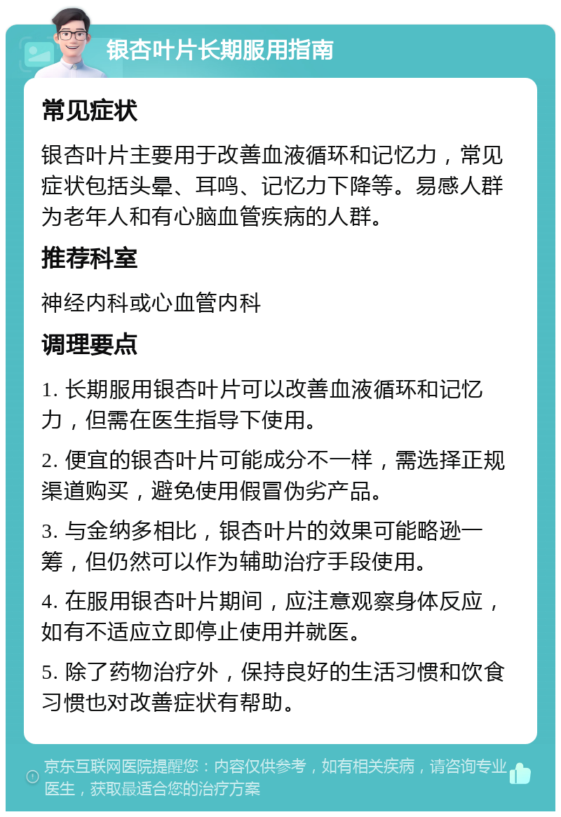 银杏叶片长期服用指南 常见症状 银杏叶片主要用于改善血液循环和记忆力，常见症状包括头晕、耳鸣、记忆力下降等。易感人群为老年人和有心脑血管疾病的人群。 推荐科室 神经内科或心血管内科 调理要点 1. 长期服用银杏叶片可以改善血液循环和记忆力，但需在医生指导下使用。 2. 便宜的银杏叶片可能成分不一样，需选择正规渠道购买，避免使用假冒伪劣产品。 3. 与金纳多相比，银杏叶片的效果可能略逊一筹，但仍然可以作为辅助治疗手段使用。 4. 在服用银杏叶片期间，应注意观察身体反应，如有不适应立即停止使用并就医。 5. 除了药物治疗外，保持良好的生活习惯和饮食习惯也对改善症状有帮助。