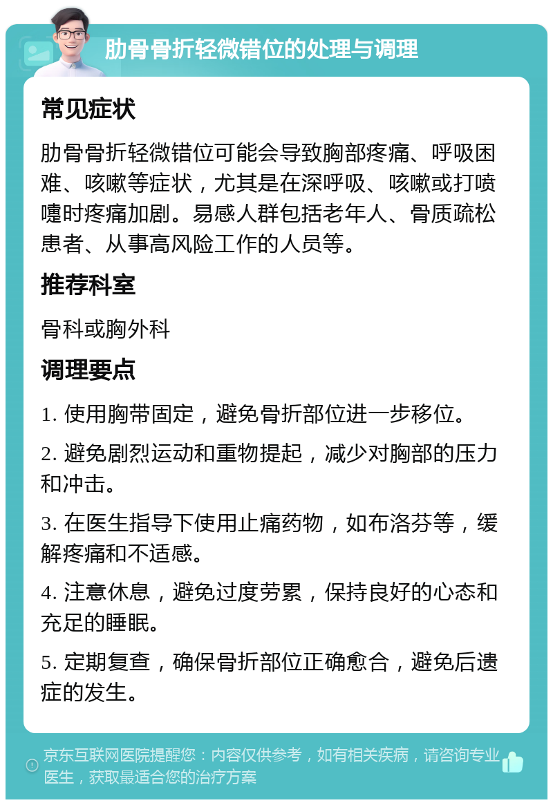 肋骨骨折轻微错位的处理与调理 常见症状 肋骨骨折轻微错位可能会导致胸部疼痛、呼吸困难、咳嗽等症状，尤其是在深呼吸、咳嗽或打喷嚏时疼痛加剧。易感人群包括老年人、骨质疏松患者、从事高风险工作的人员等。 推荐科室 骨科或胸外科 调理要点 1. 使用胸带固定，避免骨折部位进一步移位。 2. 避免剧烈运动和重物提起，减少对胸部的压力和冲击。 3. 在医生指导下使用止痛药物，如布洛芬等，缓解疼痛和不适感。 4. 注意休息，避免过度劳累，保持良好的心态和充足的睡眠。 5. 定期复查，确保骨折部位正确愈合，避免后遗症的发生。